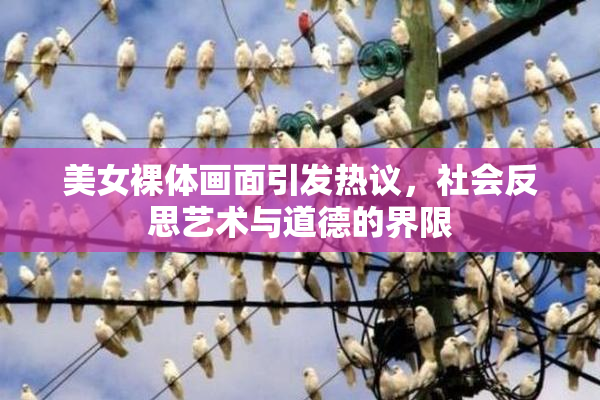 美女裸体画面引发热议，社会反思艺术与道德的界限
