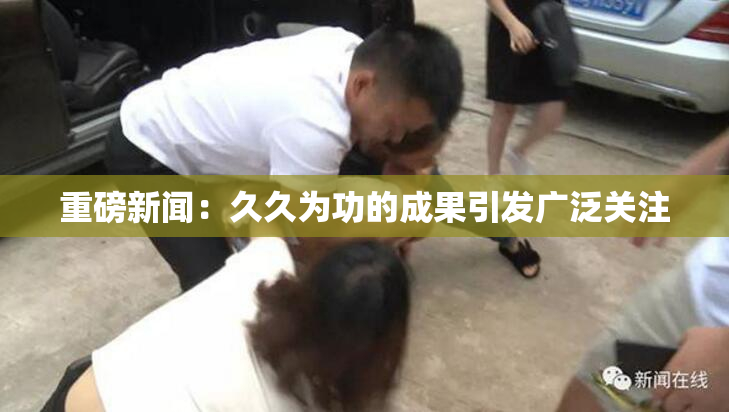 重磅新闻：久久为功的成果引发广泛关注