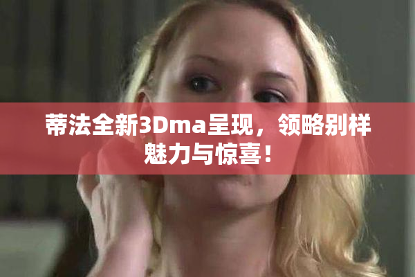 蒂法全新3Dma呈现，领略别样魅力与惊喜！