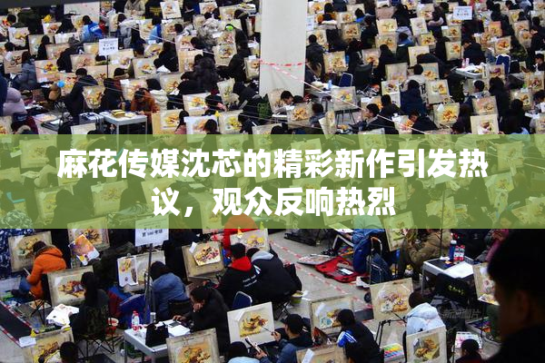 麻花传媒沈芯的精彩新作引发热议，观众反响热烈