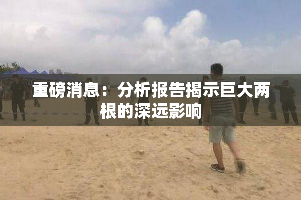 重磅消息：分析报告揭示巨大两根的深远影响