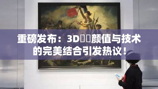重磅发布：3D姉弚颜值与技术的完美结合引发热议！
