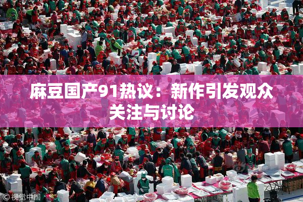 麻豆国产91热议：新作引发观众关注与讨论